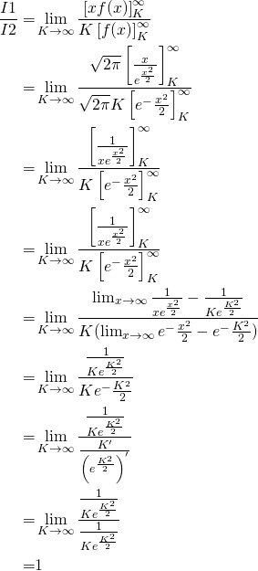\begin{equation*}  \begin{aligned} \frac{I1}{I2}  =& \lim_{K \to \infty}\frac{\left[ xf(x) \right]_{K}^{\infty} }{K \left[ f(x)\right]_{K}^{\infty} } \\=& \lim_{K \to \infty}\frac{ \sqrt{2 \pi} \left[ \frac {x} {  e^\frac{x^2}{2}  } \right]_{K}^{\infty} }{ \sqrt{2 \pi} K \left[ e^-\frac{x^2}{2} \right]_{K}^{\infty} } \\ =&  \lim_{K \to \infty}\frac{ \left[ \frac {1} { x e^\frac{x^2}{2}  } \right]_{K}^{\infty} }{ K \left[ e^-\frac{x^2}{2} \right]_{K}^{\infty} } \\ =&  \lim_{K \to \infty}\frac{ \left[ \frac {1} { x e^\frac{x^2}{2}  } \right]_{K}^{\infty} }{ K \left[ e^-\frac{x^2}{2} \right]_{K}^{\infty} } \\ =&  \lim_{K \to \infty}\frac{ \lim_{x \to \infty}\frac {1} { x e^\frac{x^2}{2}  }-\frac{1}{Ke^\frac{K^2}{2}} }{ K ( \lim_{x \to \infty}e^-\frac{x^2}{2}-e^-\frac{K^2}{2} ) } \\ =&  \lim_{K \to \infty}\frac{ \frac{1}{Ke^\frac{K^2}{2}} }{ K e^-\frac{K^2}{2} } \\ =&  \lim_{K \to \infty}\frac{ \frac{1}{Ke^\frac{K^2}{2}} }{ \frac{K'}{ \left( e^\frac{K^2}{2} \right)^{'} } } \\ =&  \lim_{K \to \infty}\frac{ \frac{1}{Ke^\frac{K^2}{2}} }{ \frac{1}{Ke^\frac{K^2}{2}} } \\ =& 1 \end{aligned} \end{equation*}